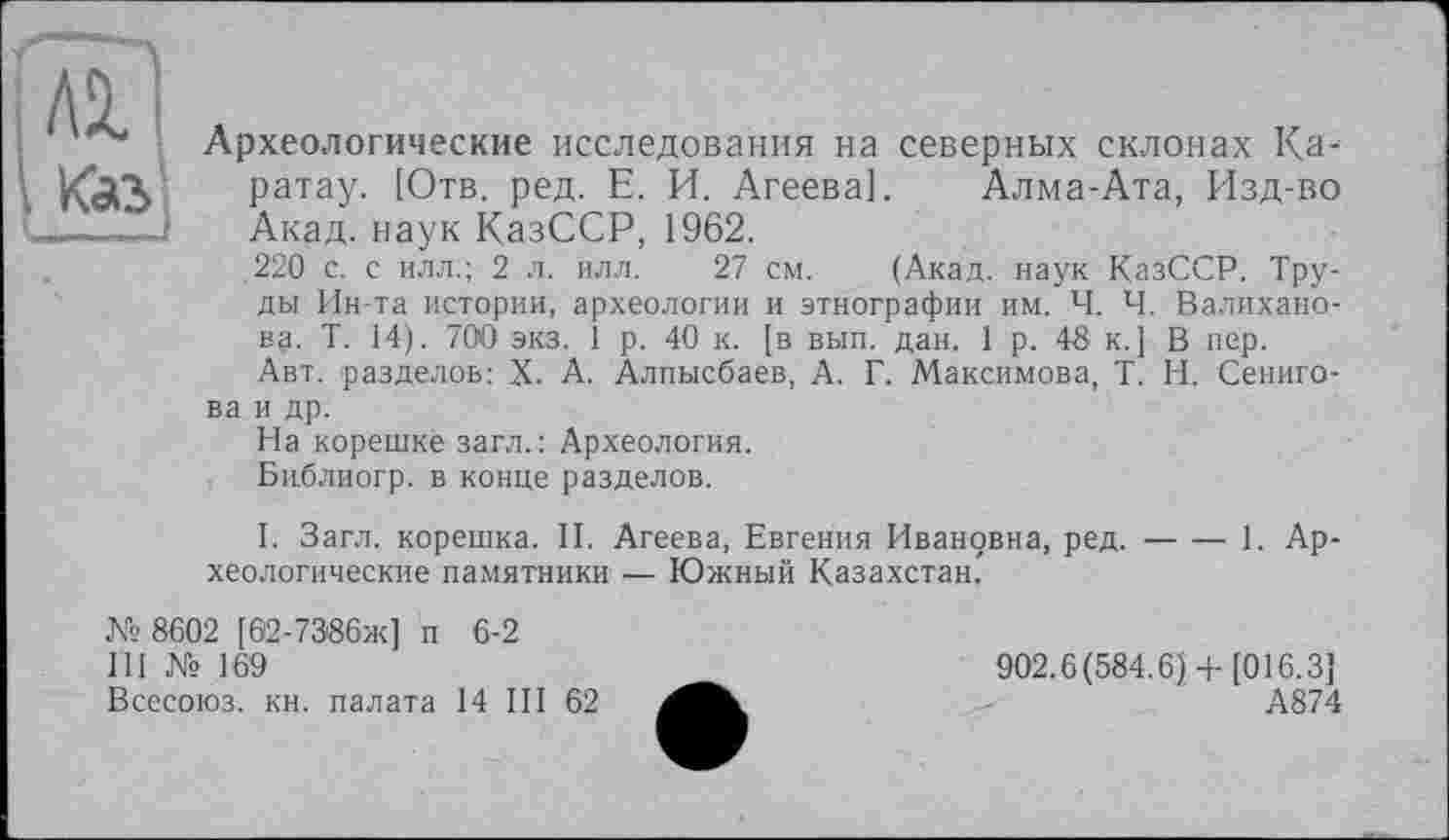 ﻿ш
Археологические исследования на северных склонах Ка-ратау. [Отв. ред. Е. И. Агеева]. Алма-Ата, Изд-во —Акад, наук КазССР, 1962.
.220 с. с илл.; 2 л. илл. 27 см. (Акад, наук КазССР. Труды Ин-та истории, археологии и этнографии им. Ч. Ч. Валиханова. Т. 14). 700 экз. 1 р. 40 к. [в вып. дан. 1 р. 48 к.] В пер.
Авт. разделов: X. А. Алпысбаев, А. Г. Максимова, T. И. Сениго-ва и др.
На корешке загл.: Археология.
Библиогр. в конце разделов.
I. Загл. корешка. II. Агеева, Евгения Ивановна, ред.--1. Ар-
хеологические памятники .— Южный Казахстан."
№ 8602 [62-73'86ж] п 6-2
III № 169	902.6(584.6)+[016.3]
Всесоюз. кн. палата 14 III 62	А874